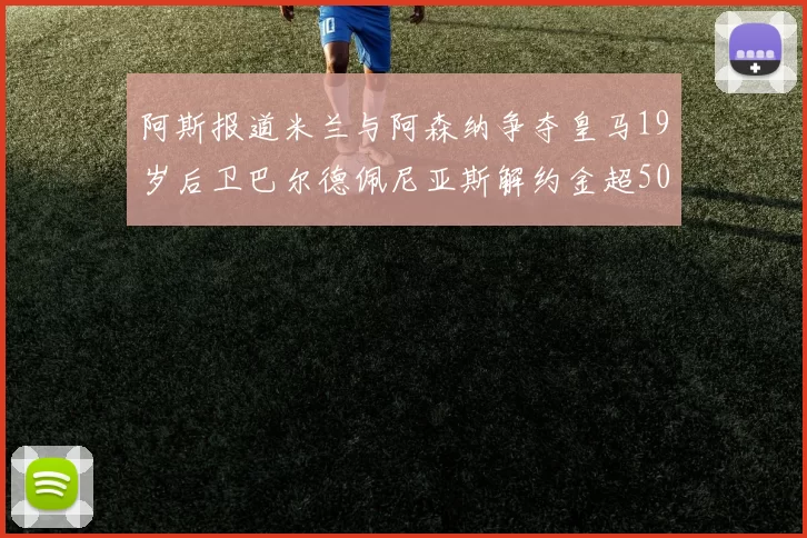 阿斯报道米兰与阿森纳争夺皇马19岁后卫巴尔德佩尼亚斯解约金超5000万