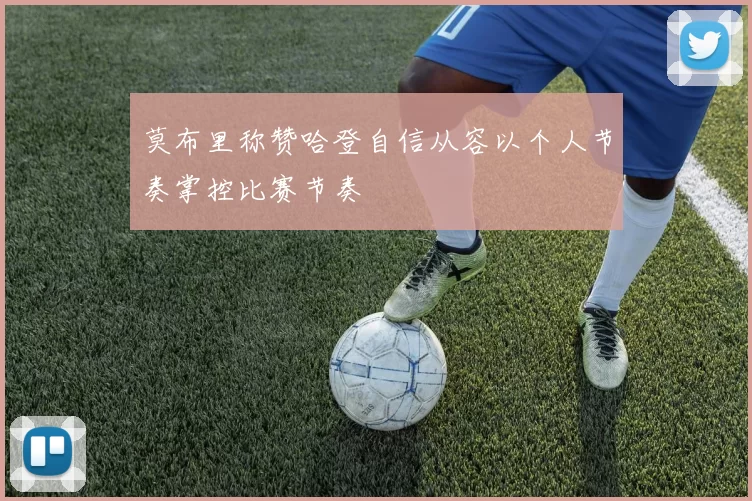 莫布里称赞哈登自信从容以个人节奏掌控比赛节奏