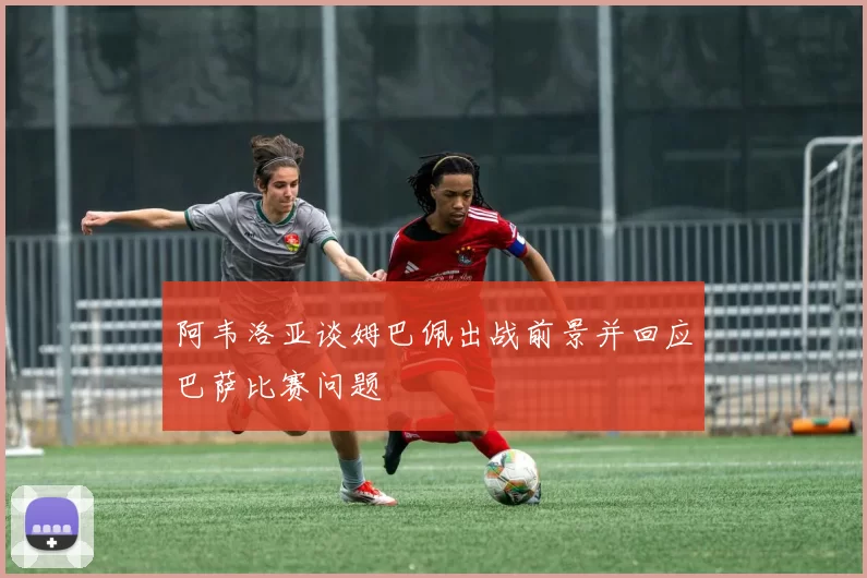 阿韦洛亚谈姆巴佩出战前景并回应巴萨比赛问题