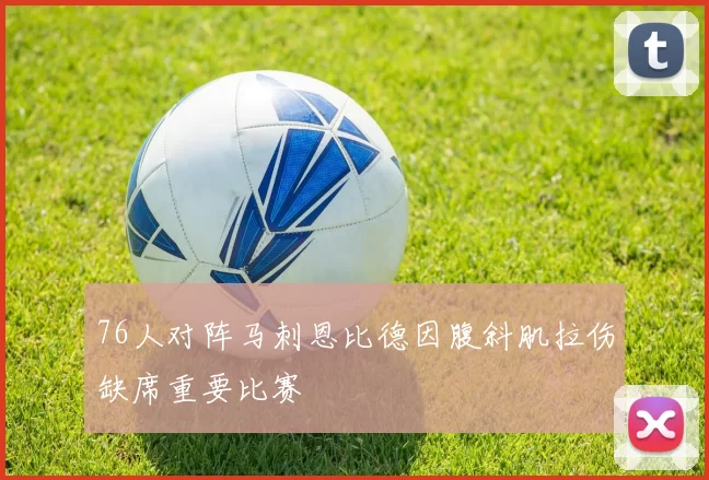 76人对阵马刺恩比德因腹斜肌拉伤缺席重要比赛