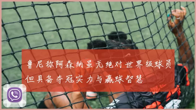 鲁尼称阿森纳虽无绝对世界级球员但具备夺冠实力与赢球智慧