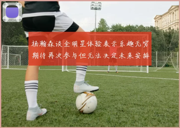杨瀚森谈全明星体验表示乐趣无穷期待再次参与但无法决定未来安排