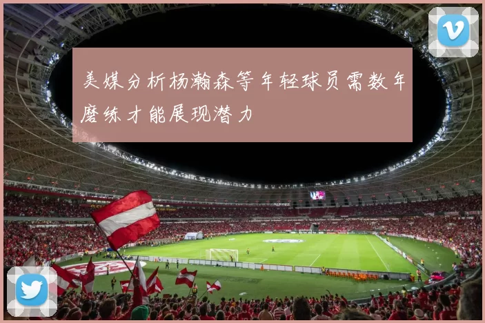 美媒分析杨瀚森等年轻球员需数年磨练才能展现潜力