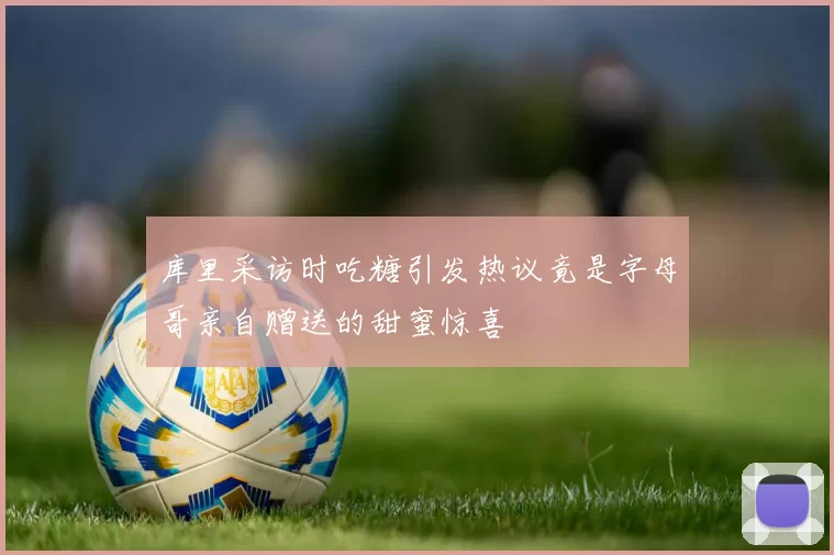 库里采访时吃糖引发热议竟是字母哥亲自赠送的甜蜜惊喜