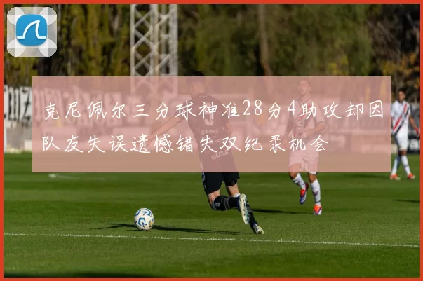 克尼佩尔三分球神准28分4助攻却因队友失误遗憾错失双纪录机会