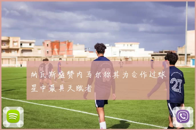 纳瓦斯盛赞内马尔称其为合作过球星中最具天赋者