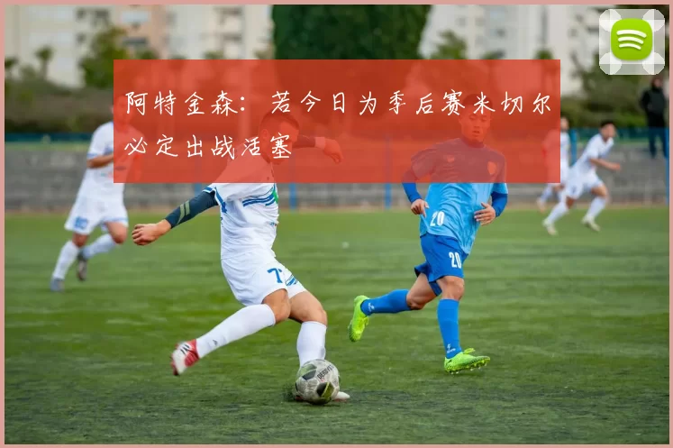 阿特金森：若今日为季后赛米切尔必定出战活塞