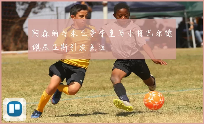阿森纳与米兰争夺皇马小将巴尔德佩尼亚斯引发关注