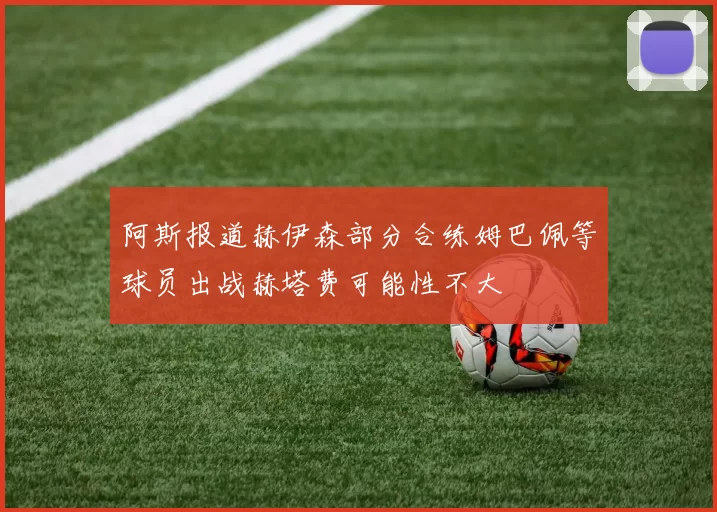 阿斯报道赫伊森部分合练姆巴佩等球员出战赫塔费可能性不大