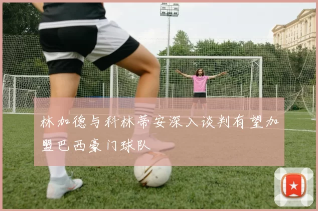 林加德与科林蒂安深入谈判有望加盟巴西豪门球队