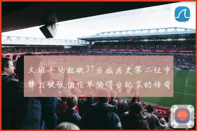 文班半场狂砍37分成历史第二位中锋打破张伯伦单场得分纪录的传奇时刻