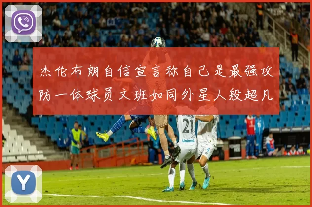 杰伦布朗自信宣言称自己是最强攻防一体球员文班如同外星人般超凡脱俗