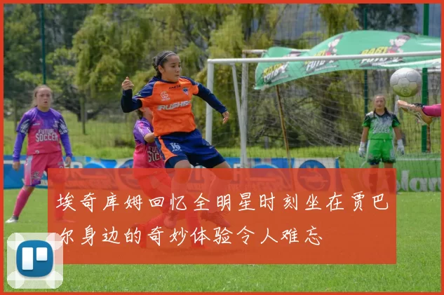 埃奇库姆回忆全明星时刻坐在贾巴尔身边的奇妙体验令人难忘