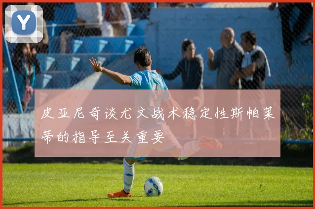 皮亚尼奇谈尤文战术稳定性斯帕莱蒂的指导至关重要