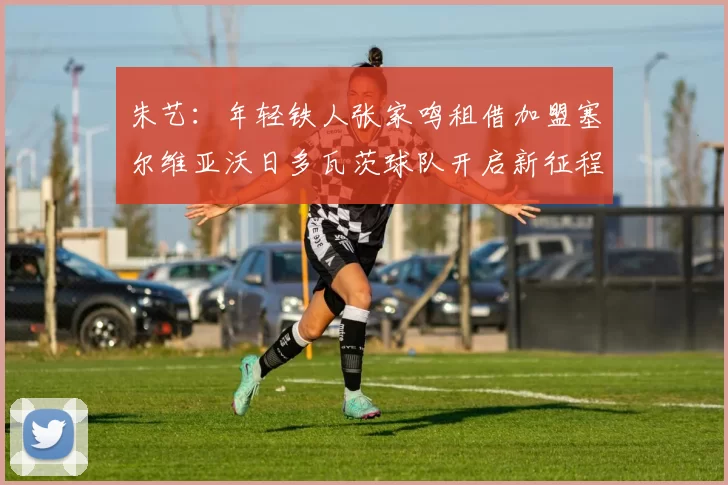 朱艺：年轻铁人张家鸣租借加盟塞尔维亚沃日多瓦茨球队开启新征程