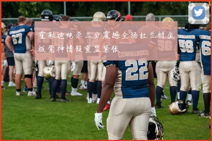霍勒迪绝杀三分震撼全场杜兰特坐板凳神情凝重显紧张