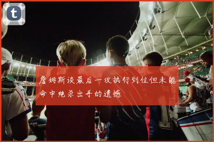 詹姆斯谈最后一攻执行到位但未能命中绝杀出手的遗憾