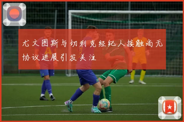 尤文图斯与切利克经纪人接触尚无协议进展引发关注