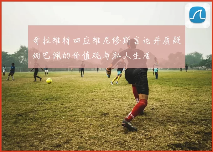 奇拉维特回应维尼修斯言论并质疑姆巴佩的价值观与私人生活