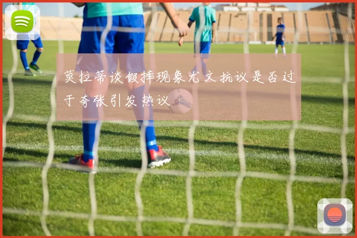 莫拉蒂谈假摔现象尤文抗议是否过于夸张引发热议