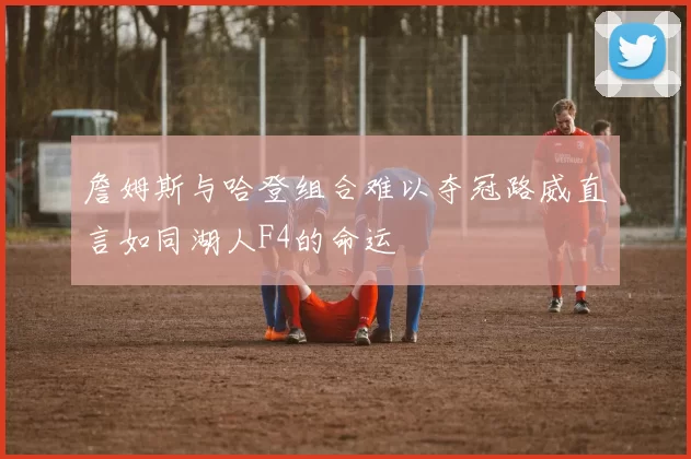 詹姆斯与哈登组合难以夺冠路威直言如同湖人F4的命运